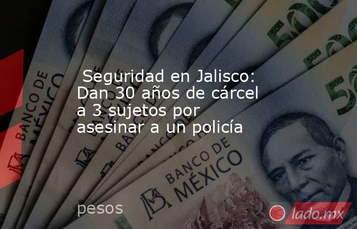  Seguridad en Jalisco: Dan 30 años de cárcel a 3 sujetos por asesinar a un policía. Noticias en tiempo real