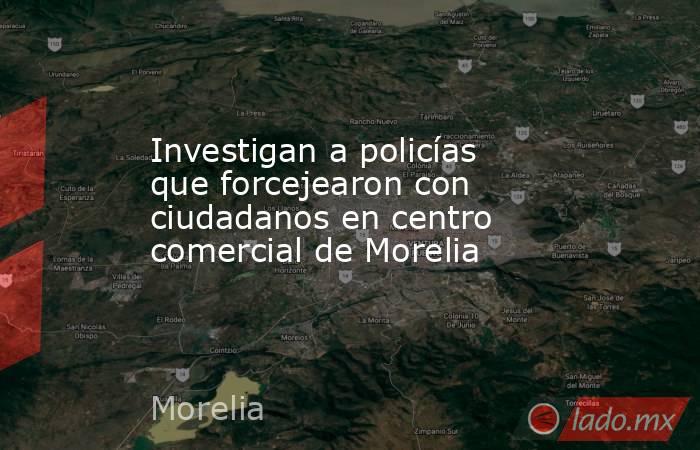 Investigan a policías que forcejearon con ciudadanos en centro comercial de Morelia. Noticias en tiempo real