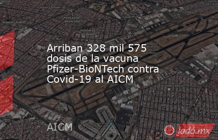 Arriban 328 mil 575 dosis de la vacuna Pfizer-BioNTech contra Covid-19 al AICM. Noticias en tiempo real