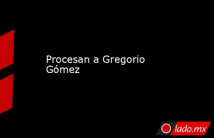 Procesan a Gregorio Gómez. Noticias en tiempo real