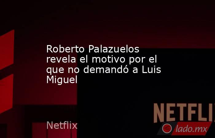 Roberto Palazuelos revela el motivo por el que no demandó a Luis Miguel. Noticias en tiempo real