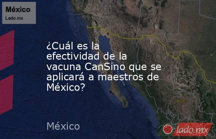 ¿Cuál es la efectividad de la vacuna CanSino que se aplicará a maestros de México?. Noticias en tiempo real