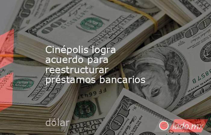 Cinépolis logra acuerdo para reestructurar préstamos bancarios. Noticias en tiempo real