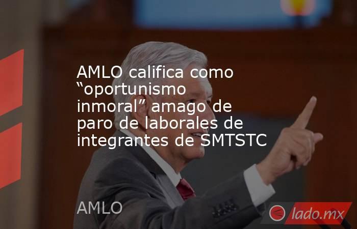 AMLO califica como “oportunismo inmoral” amago de paro de laborales de integrantes de SMTSTC. Noticias en tiempo real
