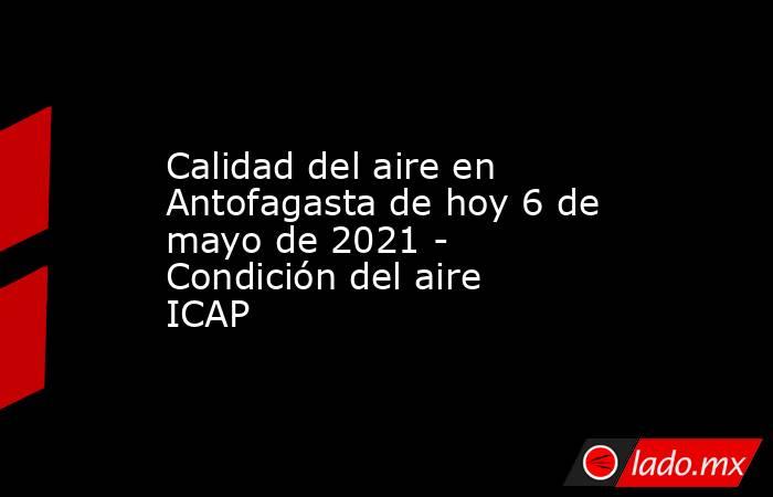 Calidad del aire en Antofagasta de hoy 6 de mayo de 2021 - Condición del aire ICAP. Noticias en tiempo real
