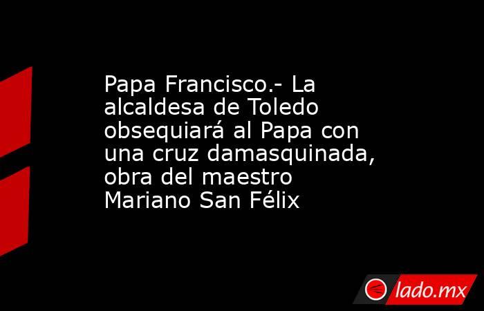 Papa Francisco.- La alcaldesa de Toledo obsequiará al Papa con una cruz damasquinada, obra del maestro Mariano San Félix. Noticias en tiempo real