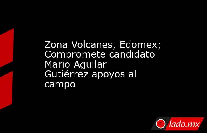Zona Volcanes, Edomex; Compromete candidato Mario Aguilar Gutiérrez apoyos al campo. Noticias en tiempo real