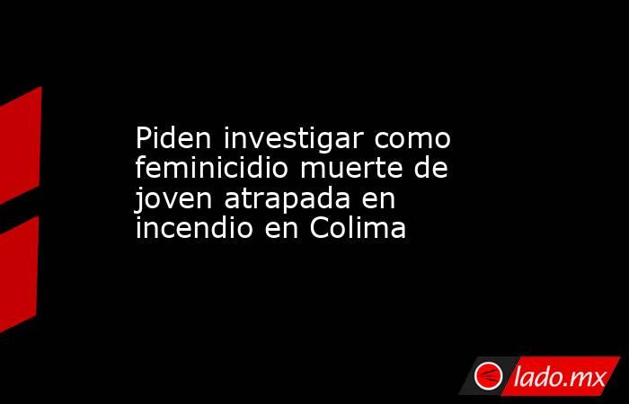 Piden investigar como feminicidio muerte de joven atrapada en incendio en Colima. Noticias en tiempo real