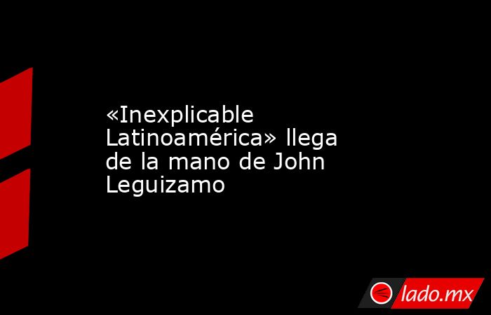 «Inexplicable Latinoamérica» llega de la mano de John Leguizamo. Noticias en tiempo real