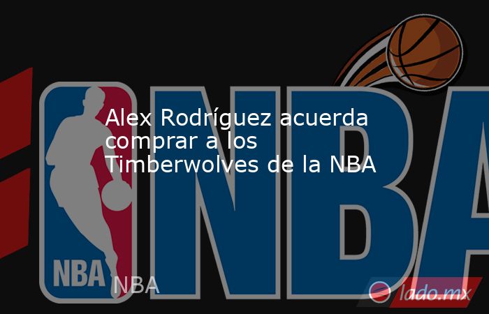 Alex Rodríguez acuerda comprar a los Timberwolves de la NBA. Noticias en tiempo real