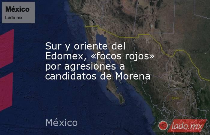 Sur y oriente del Edomex, «focos rojos» por agresiones a candidatos de Morena. Noticias en tiempo real