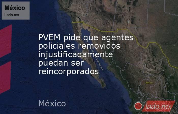 PVEM pide que agentes policiales removidos injustificadamente puedan ser reincorporados. Noticias en tiempo real