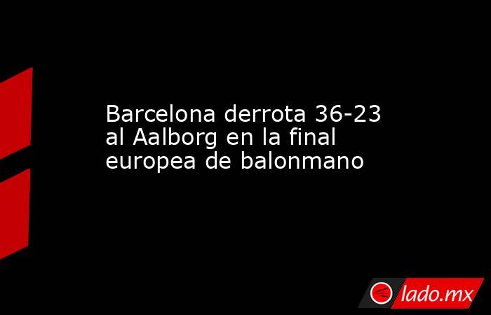 Barcelona derrota 36-23 al Aalborg en la final europea de balonmano. Noticias en tiempo real