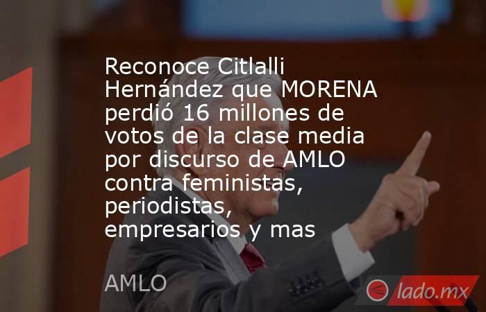Reconoce Citlalli Hernández que MORENA perdió 16 millones de votos de la clase media por discurso de AMLO contra feministas, periodistas, empresarios y mas. Noticias en tiempo real