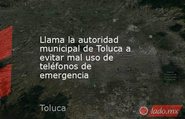 Llama la autoridad municipal de Toluca a evitar mal uso de teléfonos de emergencia. Noticias en tiempo real