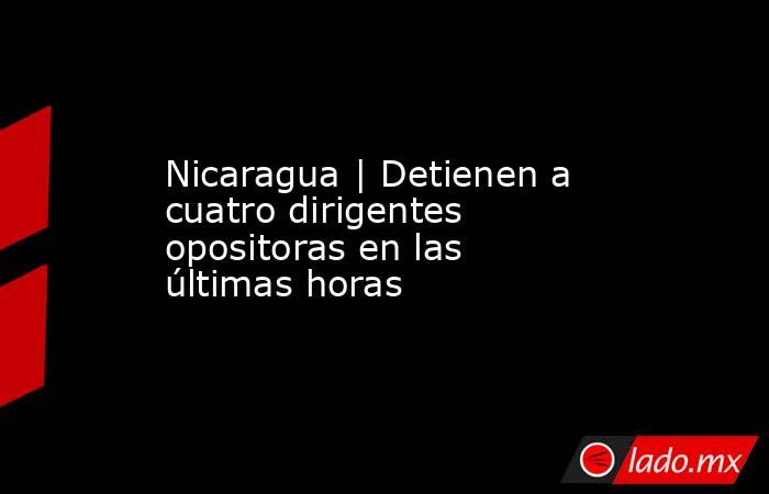 Nicaragua | Detienen a cuatro dirigentes opositoras en las últimas horas. Noticias en tiempo real