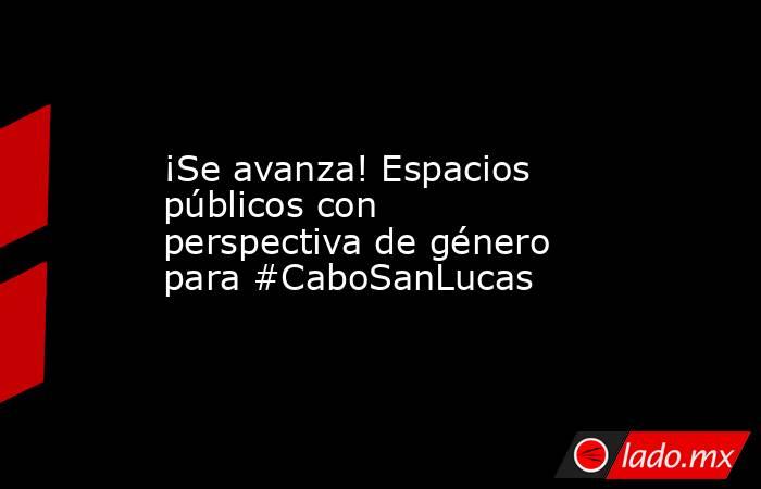 ¡Se avanza! Espacios públicos con perspectiva de género para #CaboSanLucas. Noticias en tiempo real