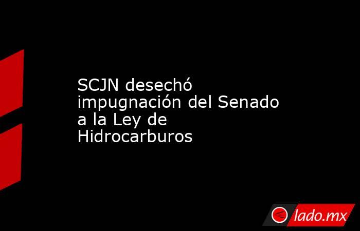 SCJN desechó impugnación del Senado a la Ley de Hidrocarburos. Noticias en tiempo real
