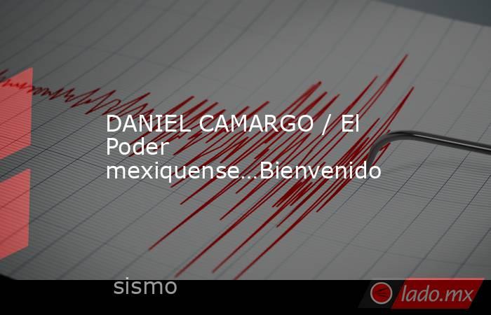 DANIEL CAMARGO / El Poder mexiquense…Bienvenido. Noticias en tiempo real