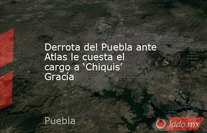 Derrota del Puebla ante Atlas le cuesta el cargo a ‘Chiquis’ Gracía. Noticias en tiempo real