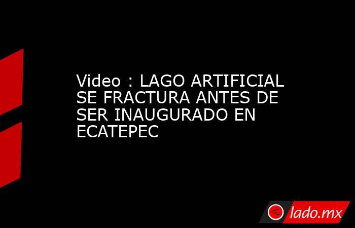 Video : LAGO ARTIFICIAL SE FRACTURA ANTES DE SER INAUGURADO EN ECATEPEC. Noticias en tiempo real