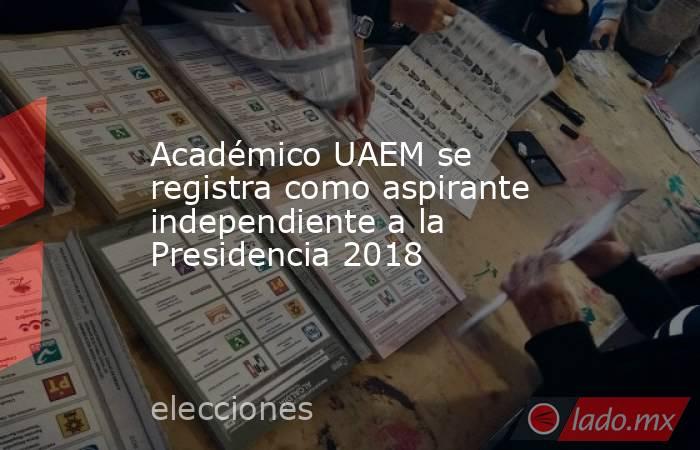 Académico UAEM se registra como aspirante independiente a la Presidencia 2018. Noticias en tiempo real