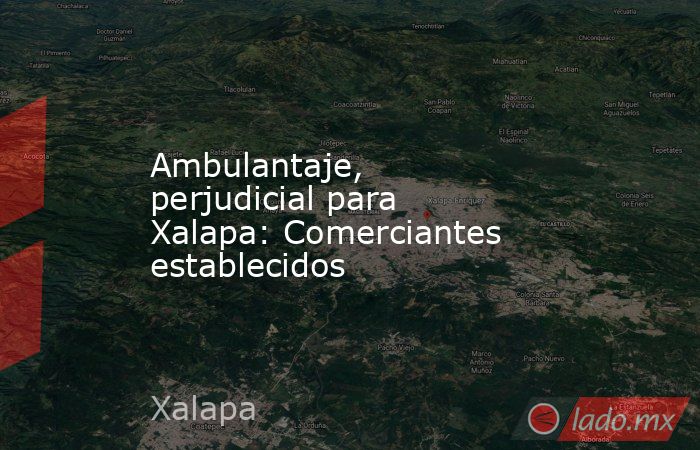 Ambulantaje, perjudicial para Xalapa: Comerciantes establecidos. Noticias en tiempo real