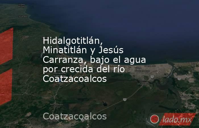 Hidalgotitlán, Minatitlán y Jesús Carranza, bajo el agua por crecida del río Coatzacoalcos. Noticias en tiempo real