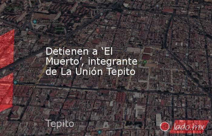 Detienen a ‘El Muerto’, integrante de La Unión Tepito. Noticias en tiempo real
