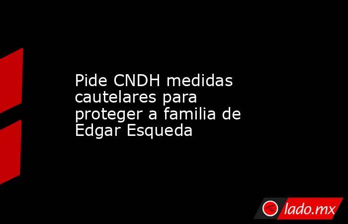 Pide CNDH medidas cautelares para proteger a familia de Edgar Esqueda. Noticias en tiempo real