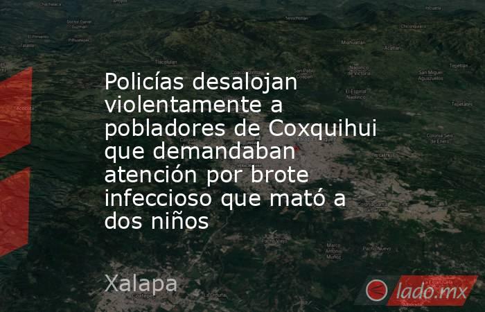 Policías desalojan violentamente a pobladores de Coxquihui que demandaban atención por brote infeccioso que mató a dos niños. Noticias en tiempo real