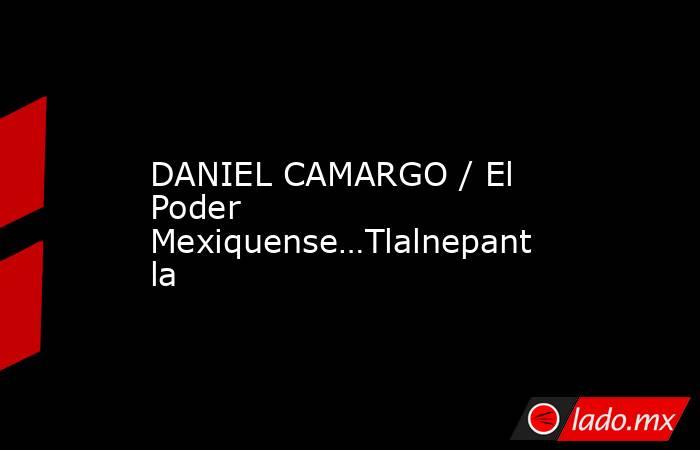 DANIEL CAMARGO / El Poder Mexiquense…Tlalnepantla. Noticias en tiempo real