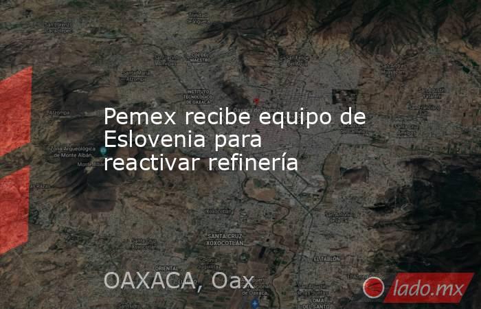 Pemex recibe equipo de Eslovenia para reactivar refinería. Noticias en tiempo real