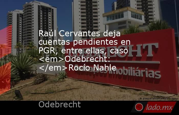 Raúl Cervantes deja cuentas pendientes en PGR, entre ellas, caso <em>Odebrecht: </em>Rocío Nahle. Noticias en tiempo real