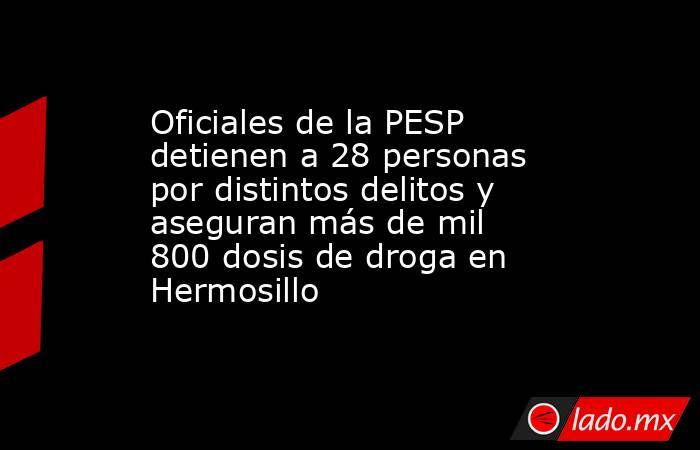 Oficiales de la PESP detienen a 28 personas por distintos delitos y aseguran más de mil 800 dosis de droga en Hermosillo. Noticias en tiempo real