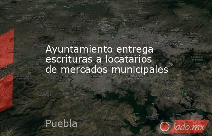 Ayuntamiento entrega escrituras a locatarios de mercados municipales. Noticias en tiempo real