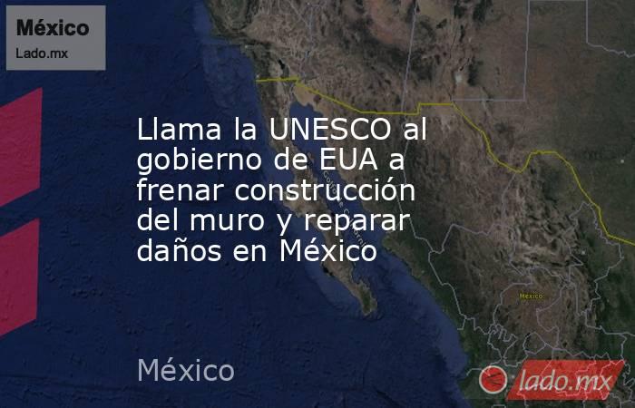 Llama la UNESCO al gobierno de EUA a frenar construcción del muro y reparar daños en México. Noticias en tiempo real