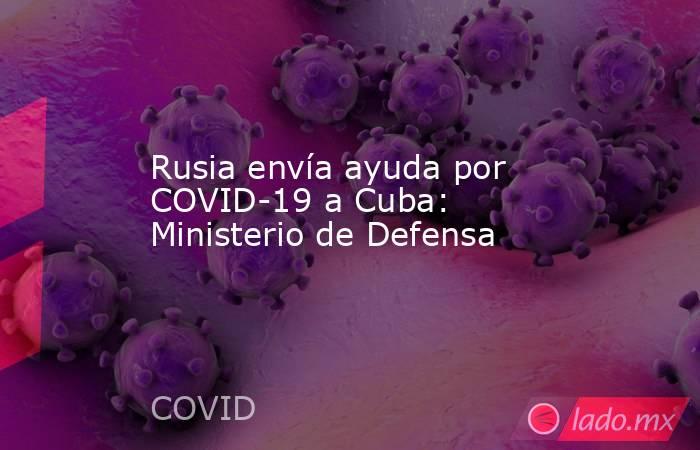 Rusia envía ayuda por COVID-19 a Cuba: Ministerio de Defensa. Noticias en tiempo real