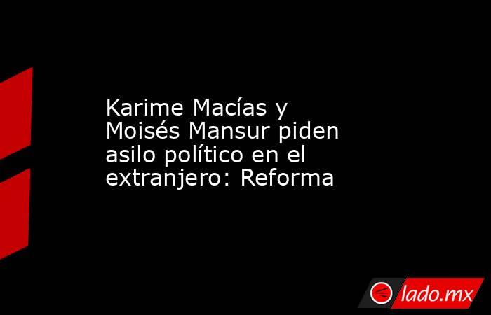 Karime Macías y Moisés Mansur piden asilo político en el extranjero: Reforma. Noticias en tiempo real