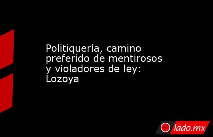 Politiquería, camino preferido de mentirosos y violadores de ley: Lozoya. Noticias en tiempo real