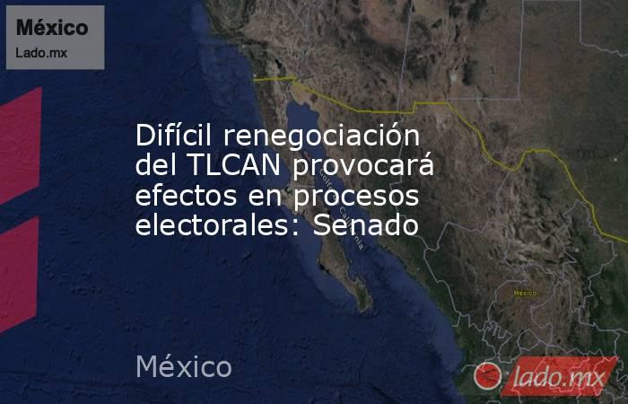 Difícil renegociación del TLCAN provocará efectos en procesos electorales: Senado. Noticias en tiempo real