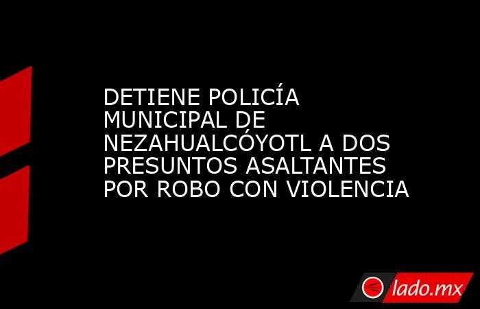 DETIENE POLICÍA MUNICIPAL DE NEZAHUALCÓYOTL A DOS PRESUNTOS ASALTANTES POR ROBO CON VIOLENCIA. Noticias en tiempo real
