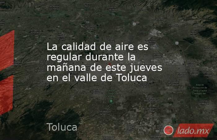 La calidad de aire es regular durante la mañana de este jueves en el valle de Toluca. Noticias en tiempo real