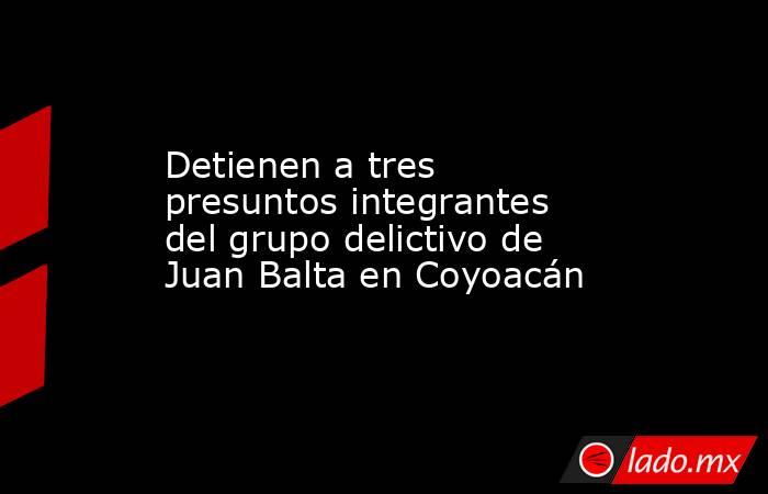 Detienen a tres presuntos integrantes del grupo delictivo de Juan Balta en Coyoacán. Noticias en tiempo real