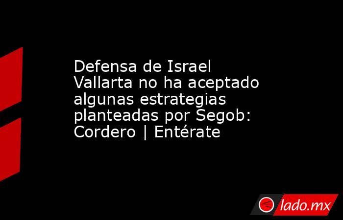 Defensa de Israel Vallarta no ha aceptado algunas estrategias planteadas por Segob: Cordero | Entérate. Noticias en tiempo real