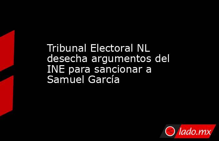 Tribunal Electoral NL desecha argumentos del INE para sancionar a Samuel García. Noticias en tiempo real