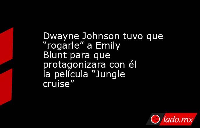 Dwayne Johnson tuvo que “rogarle” a Emily Blunt para que protagonizara con él la película “Jungle cruise”. Noticias en tiempo real