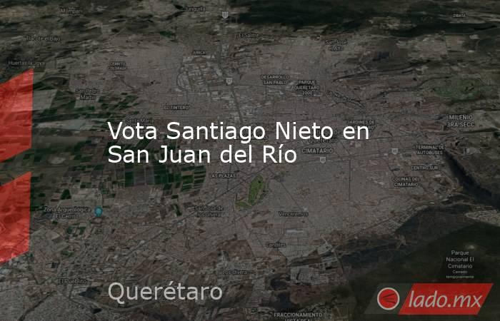 Vota Santiago Nieto en San Juan del Río. Noticias en tiempo real