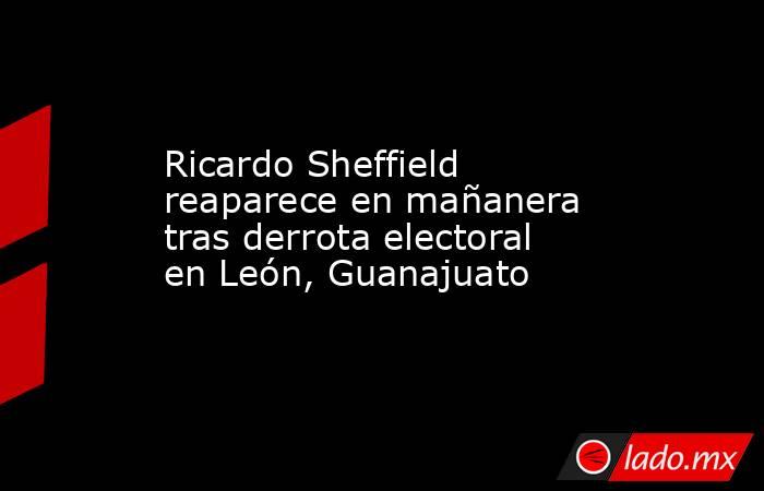 Ricardo Sheffield reaparece en mañanera tras derrota electoral en León, Guanajuato. Noticias en tiempo real
