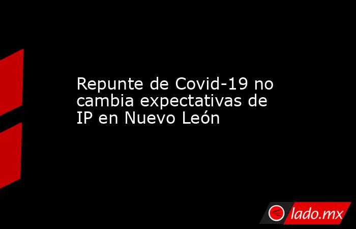 Repunte de Covid-19 no cambia expectativas de IP en Nuevo León . Noticias en tiempo real
